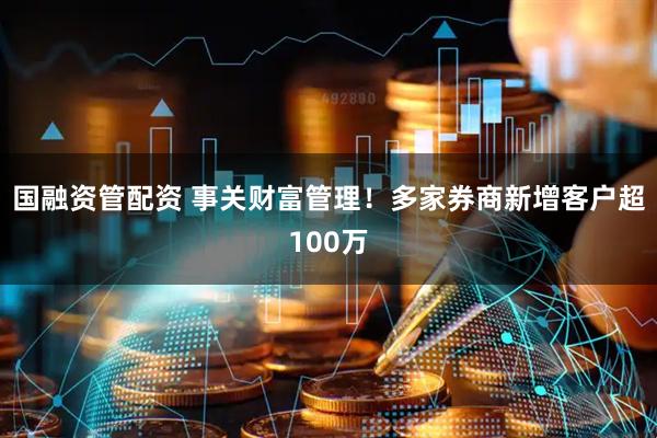 国融资管配资 事关财富管理！多家券商新增客户超100万