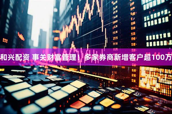 和兴配资 事关财富管理！多家券商新增客户超100万