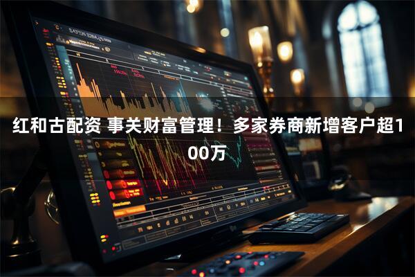 红和古配资 事关财富管理！多家券商新增客户超100万