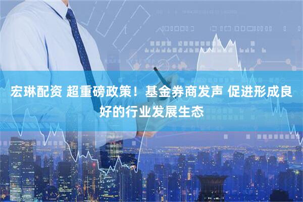 宏琳配资 超重磅政策！基金券商发声 促进形成良好的行业发展生态