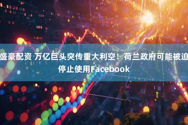 盛豪配资 万亿巨头突传重大利空！荷兰政府可能被迫停止使用Facebook