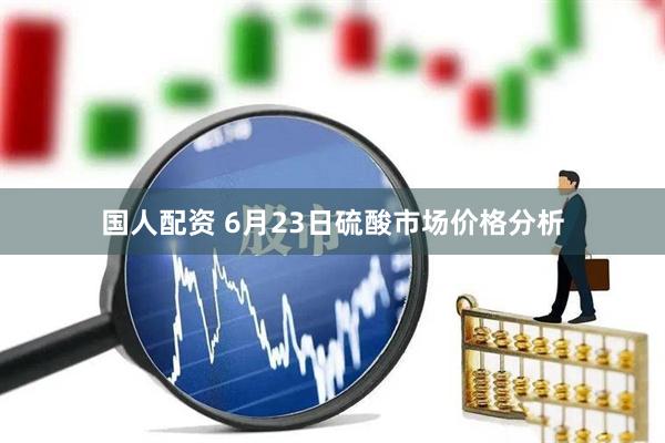 国人配资 6月23日硫酸市场价格分析