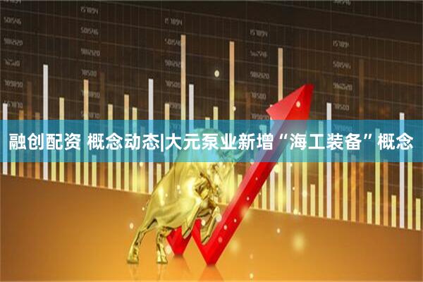 融创配资 概念动态|大元泵业新增“海工装备”概念