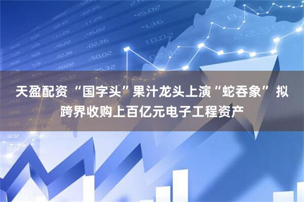 天盈配资 “国字头”果汁龙头上演“蛇吞象” 拟跨界收购上百亿元电子工程资产