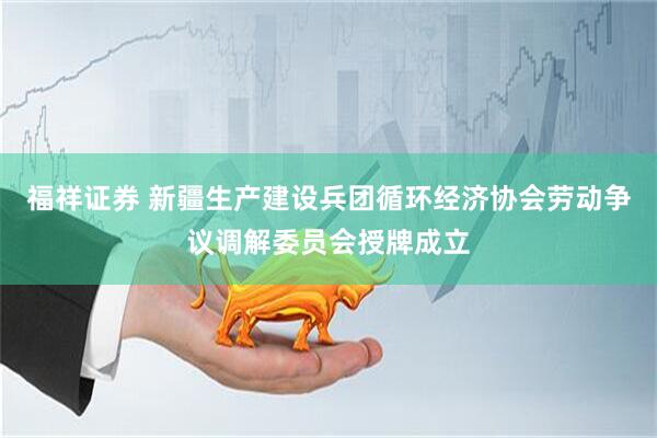 福祥证券 新疆生产建设兵团循环经济协会劳动争议调解委员会授牌成立
