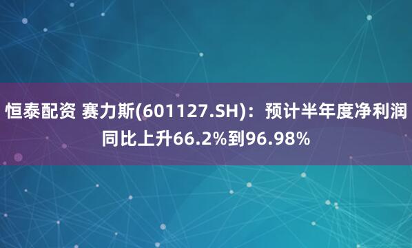 恒泰配资 赛力斯(601127.SH)：预计半年度净利润同比上升66.2%到96.98%