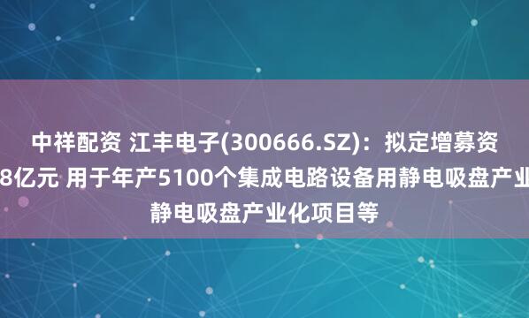 中祥配资 江丰电子(300666.SZ)：拟定增募资不超19.48亿元 用于年产5100个集成电路设备用静电吸盘产业化项目等