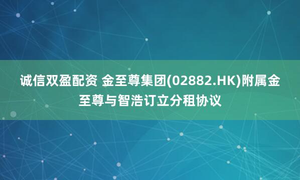 诚信双盈配资 金至尊集团(02882.HK)附属金至尊与智浩订立分租协议