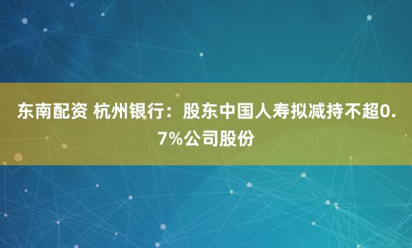 东南配资 杭州银行：股东中国人寿拟减持不超0.7%公司股份
