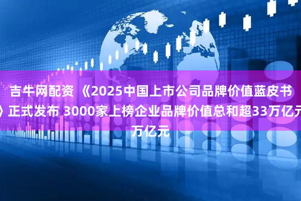 吉牛网配资 《2025中国上市公司品牌价值蓝皮书》正式发布 3000家上榜企业品牌价值总和超33万亿元