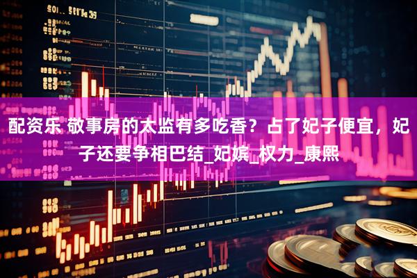 配资乐 敬事房的太监有多吃香？占了妃子便宜，妃子还要争相巴结_妃嫔_权力_康熙