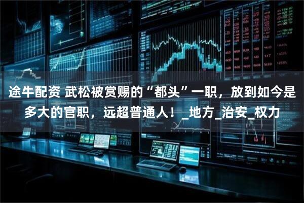 途牛配资 武松被赏赐的“都头”一职，放到如今是多大的官职，远超普通人！_地方_治安_权力