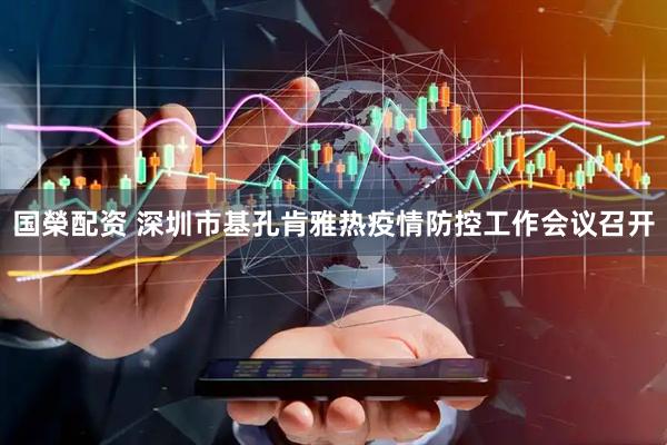 国榮配资 深圳市基孔肯雅热疫情防控工作会议召开