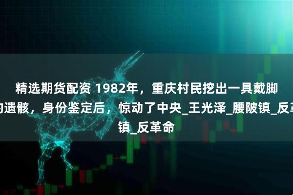 精选期货配资 1982年，重庆村民挖出一具戴脚镣的遗骸，身份鉴定后，惊动了中央_王光泽_腰陂镇_反革命