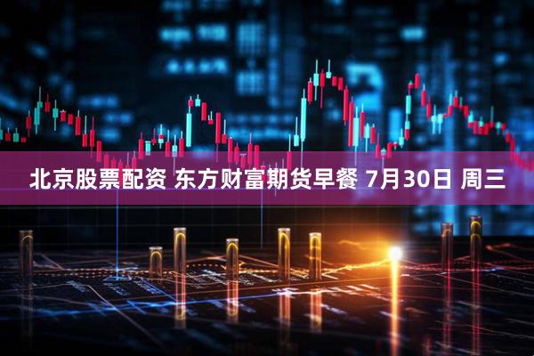 北京股票配资 东方财富期货早餐 7月30日 周三