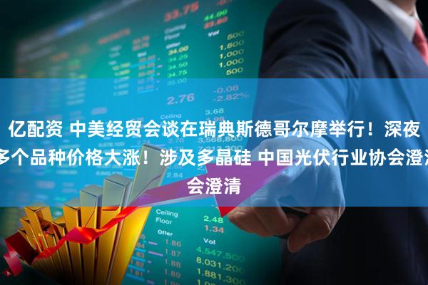 亿配资 中美经贸会谈在瑞典斯德哥尔摩举行！深夜 多个品种价格大涨！涉及多晶硅 中国光伏行业协会澄清