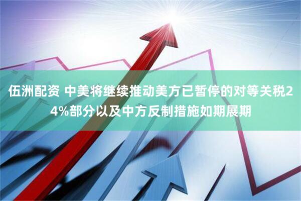 伍洲配资 中美将继续推动美方已暂停的对等关税24%部分以及中方反制措施如期展期