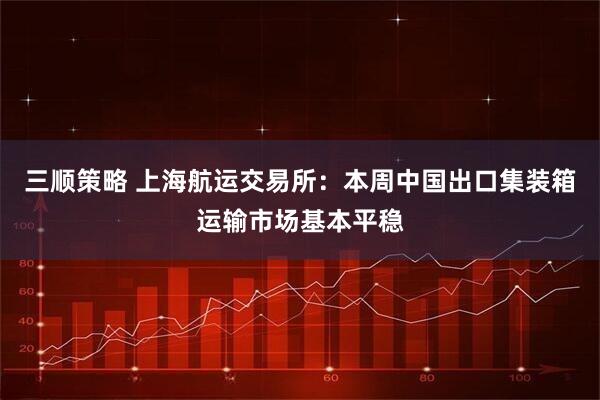三顺策略 上海航运交易所：本周中国出口集装箱运输市场基本平稳