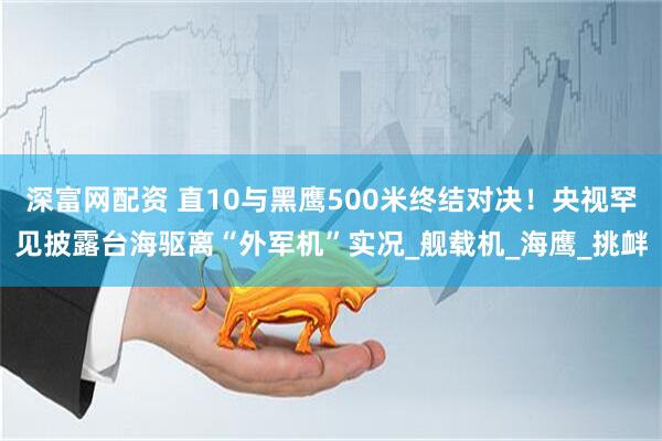 深富网配资 直10与黑鹰500米终结对决！央视罕见披露台海驱离“外军机”实况_舰载机_海鹰_挑衅