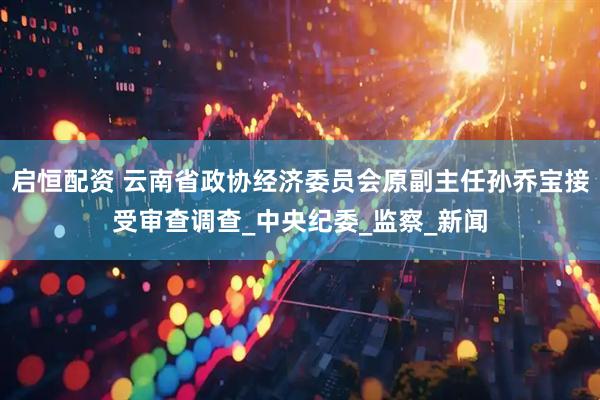 启恒配资 云南省政协经济委员会原副主任孙乔宝接受审查调查_中央纪委_监察_新闻
