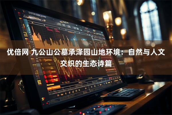 优倍网 九公山公墓承泽园山地环境：自然与人文交织的生态诗篇