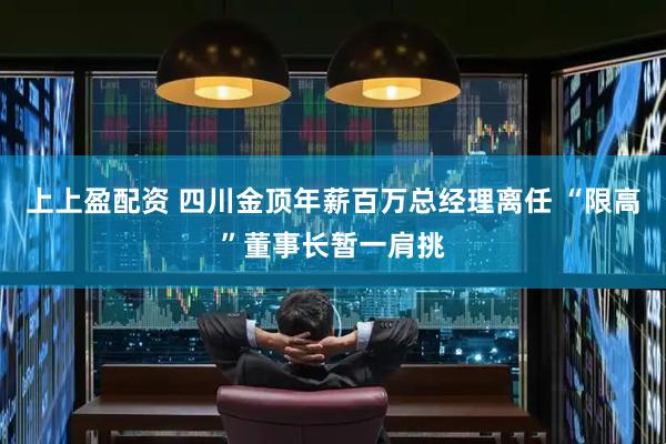 上上盈配资 四川金顶年薪百万总经理离任 “限高”董事长暂一肩挑