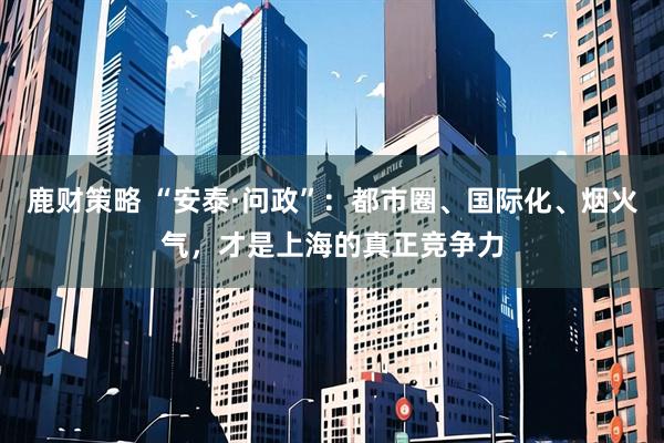 鹿财策略 “安泰·问政”:都市圈、国际化、烟火气,才是上海的真正竞争力