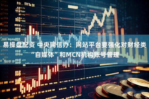 易操盘配资 中央网信办：网站平台要强化对财经类“自媒体”和MCN机构账号管理