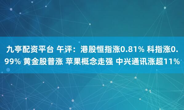 九亭配资平台 午评：港股恒指涨0.81% 科指涨0.99% 黄金股普涨 苹果概念走强 中兴通讯涨超11%