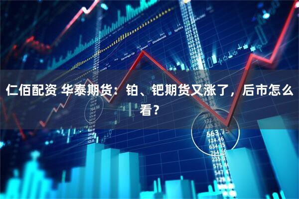 仁佰配资 华泰期货：铂、钯期货又涨了，后市怎么看？