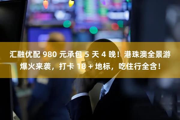 汇融优配 980 元承包 5 天 4 晚！港珠澳全景游爆火来袭，打卡 18 + 地标，吃住行全含！