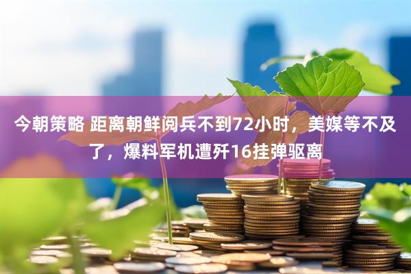 今朝策略 距离朝鲜阅兵不到72小时，美媒等不及了，爆料军机遭歼16挂弹驱离