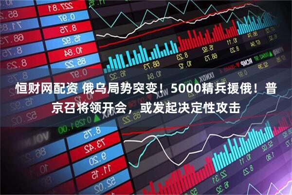 恒财网配资 俄乌局势突变！5000精兵援俄！普京召将领开会，或发起决定性攻击