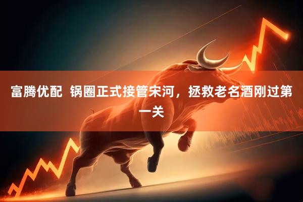 富腾优配  锅圈正式接管宋河，拯救老名酒刚过第一关