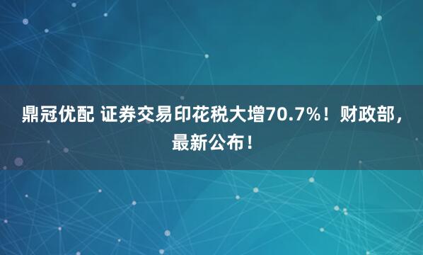鼎冠优配 证券交易印花税大增70.7%！财政部，最新公布！